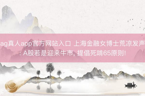 ag真人app官方网站入口 上海金融女博士荒凉发声: A股若是迎来牛市， 提倡死啃65原则!