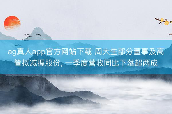 ag真人app官方网站下载 周大生部分董事及高管拟减握股份， 一季度营收同比下落超两成