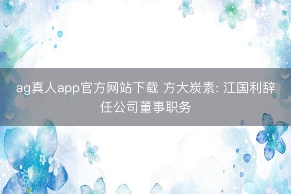 ag真人app官方网站下载 方大炭素: 江国利辞任公司董事职务