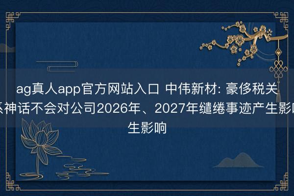 ag真人app官方网站入口 中伟新材: 豪侈税关系神话不会对公司2026年、2027年缱绻事迹产生影响