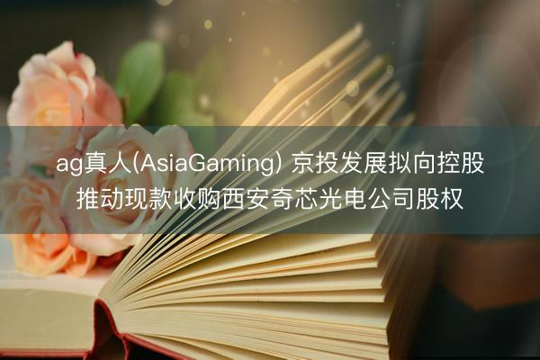ag真人(AsiaGaming) 京投发展拟向控股推动现款收购西安奇芯光电公司股权