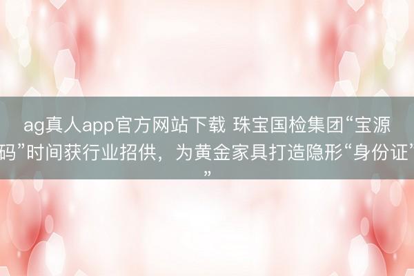 ag真人app官方网站下载 珠宝国检集团“宝源码”时间获行业招供，为黄金家具打造隐形“身份证”