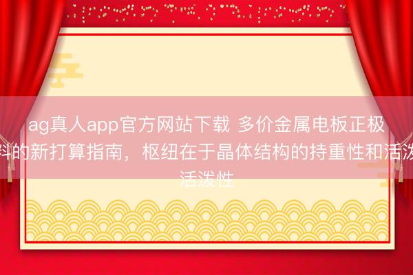 ag真人app官方网站下载 多价金属电板正极材料的新打算指南，枢纽在于晶体结构的持重性和活泼性