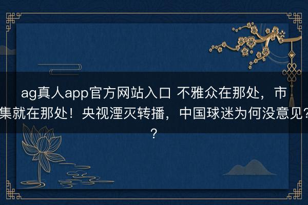 ag真人app官方网站入口 不雅众在那处，市集就在那处！央视湮灭转播，中国球迷为何没意见？