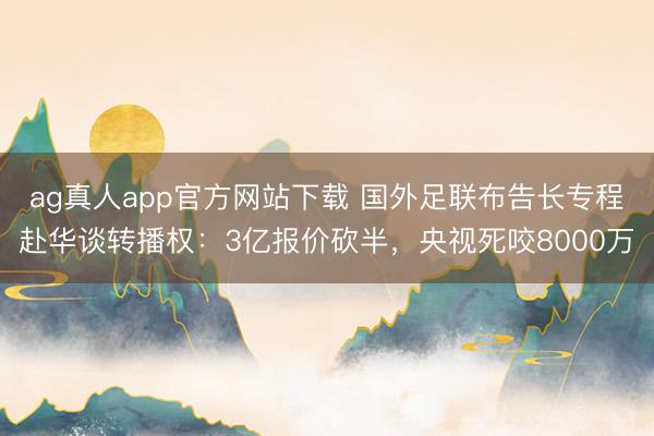 ag真人app官方网站下载 国外足联布告长专程赴华谈转播权：3亿报价砍半，央视死咬8000万