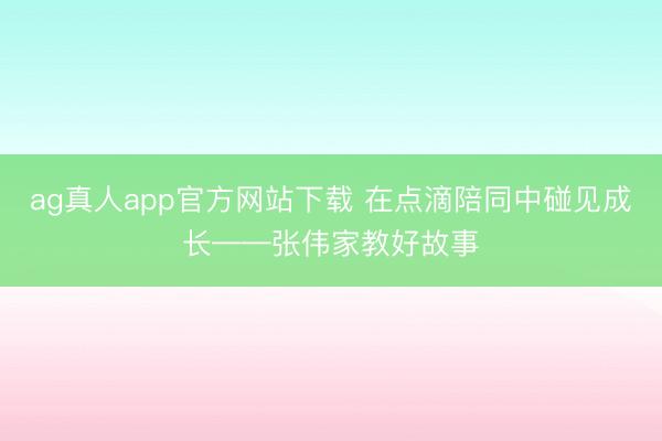 ag真人app官方网站下载 在点滴陪同中碰见成长——张伟家教好故事