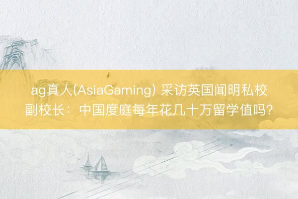 ag真人(AsiaGaming) 采访英国闻明私校副校长：中国度庭每年花几十万留学值吗？