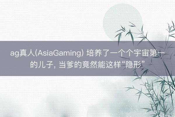 ag真人(AsiaGaming) 培养了一个个宇宙第一的儿子， 当爹的竟然能这样“隐形”