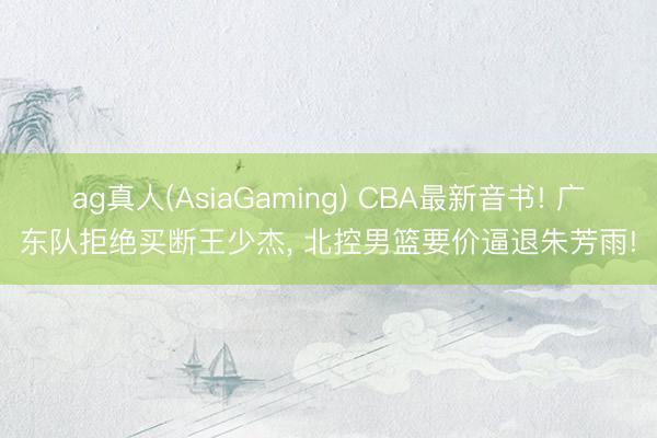 ag真人(AsiaGaming) CBA最新音书! 广东队拒绝买断王少杰， 北控男篮要价逼退朱芳雨!