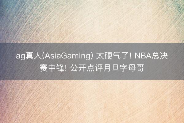 ag真人(AsiaGaming) 太硬气了! NBA总决赛中锋! 公开点评月旦字母哥
