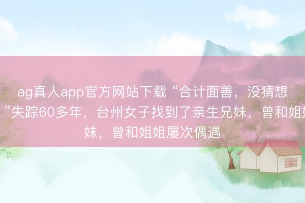 ag真人app官方网站下载 “合计面善，没猜想是亲姐姐！”失踪60多年，台州女子找到了亲生兄妹，曾和姐姐屡次偶遇
