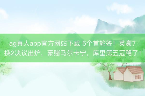 ag真人app官方网站下载 5个首轮签！英豪7换2决议出炉，豪赌马尔卡宁，库里第五冠稳了！