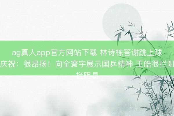 ag真人app官方网站下载 林诗栋答谢跳上球台庆祝：很昂扬！向全寰宇展示国乒精神 王皓很拦阻易