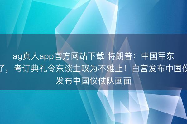 ag真人app官方网站下载 特朗普：中国军东谈主棒极了，考订典礼令东谈主叹为不雅止！白宫发布中国仪仗队画面