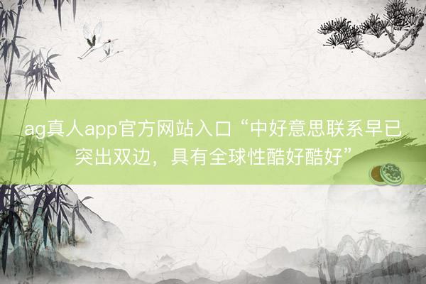 ag真人app官方网站入口 “中好意思联系早已突出双边，具有全球性酷好酷好”