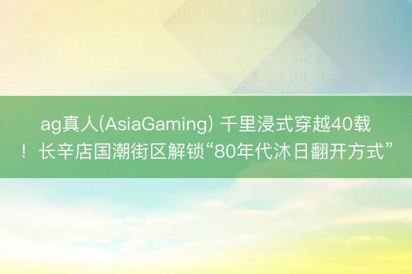 ag真人(AsiaGaming) 千里浸式穿越40载！长辛店国潮街区解锁“80年代沐日翻开方式”
