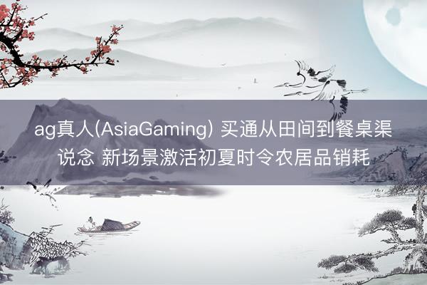 ag真人(AsiaGaming) 买通从田间到餐桌渠说念 新场景激活初夏时令农居品销耗