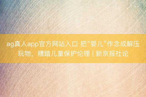 ag真人app官方网站入口 把“婴儿”作念成解压玩物，糟踏儿童保