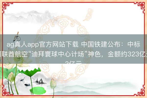 ag真人app官方网站下载 中国铁建公布：中标阿联酋航空“迪拜寰球中心计场”神色，金额约323亿元