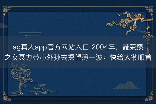 ag真人app官方网站入口 2004年，聂荣臻之女聂力带小外孙去探望薄一波：快给太爷叩首