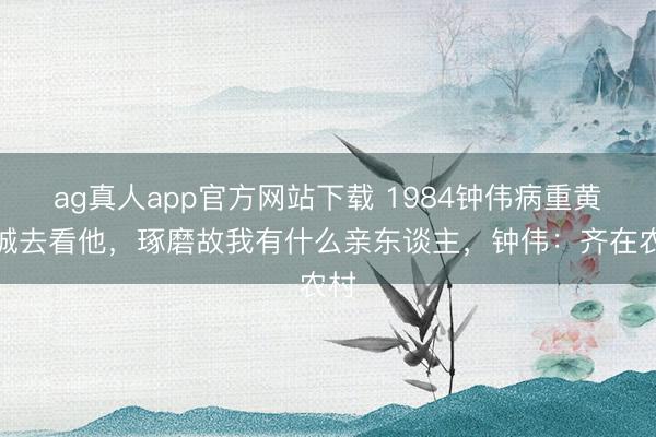 ag真人app官方网站下载 1984钟伟病重黄克诚去看他，琢磨故我有什么亲东谈主，钟伟：齐在农村