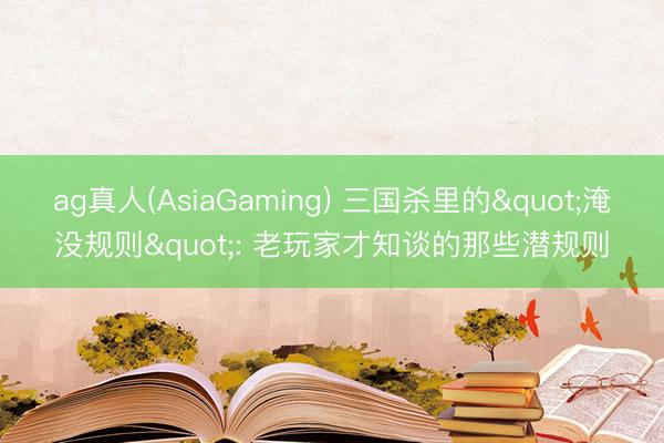 ag真人(AsiaGaming) 三国杀里的"淹没规则": 老玩家才知谈的那些潜规则