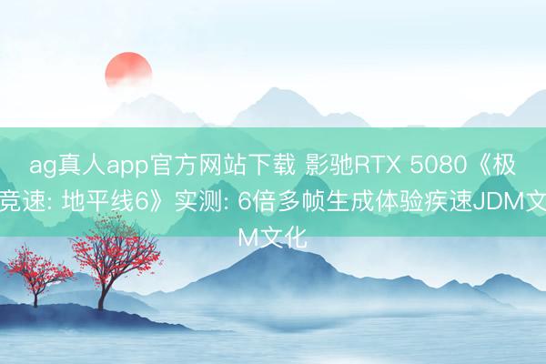 ag真人app官方网站下载 影驰RTX 5080《极限竞速: 地平线6》实测: 6倍多帧生成体验疾速JDM文化