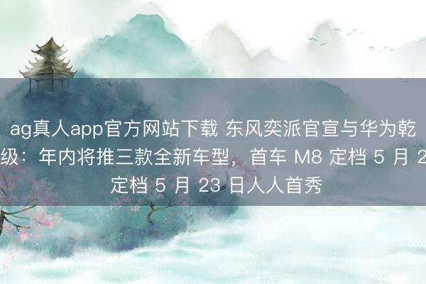 ag真人app官方网站下载 东风奕派官宣与华为乾崑策略融合升级:年内将推三款全新车型,首车 M8 定档 5 月 23 日人人首秀