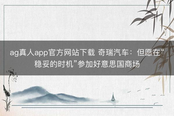 ag真人app官方网站下载 奇瑞汽车：但愿在“稳妥的时机”参加好意思国商场