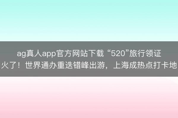 ag真人app官方网站下载 “520”旅行领证火了！世界通办重迭错峰出游，上海成热点打卡地