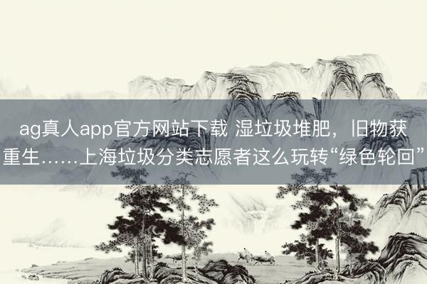 ag真人app官方网站下载 湿垃圾堆肥，旧物获重生……上海垃圾分类志愿者这么玩转“绿色轮回”