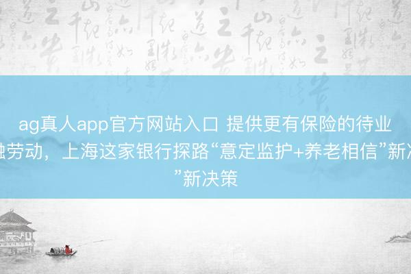 ag真人app官方网站入口 提供更有保险的待业金融劳动，上海这家银行探路“意定监护+养老相信”新决策