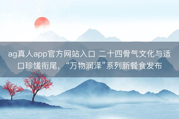 ag真人app官方网站入口 二十四骨气文化与适口珍馐衔尾,“万物润泽”系列新餐食发布