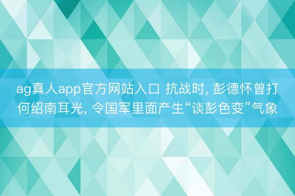 ag真人app官方网站入口 抗战时， 彭德怀曾打何绍南耳光， 令国军里面产生“谈彭色变”气象