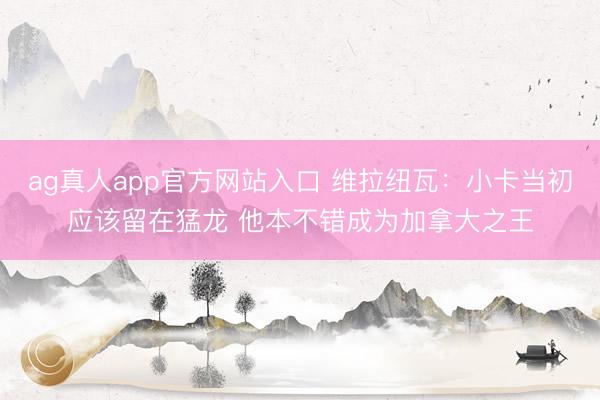 ag真人app官方网站入口 维拉纽瓦：小卡当初应该留在猛龙 他本不错成为加拿大之王