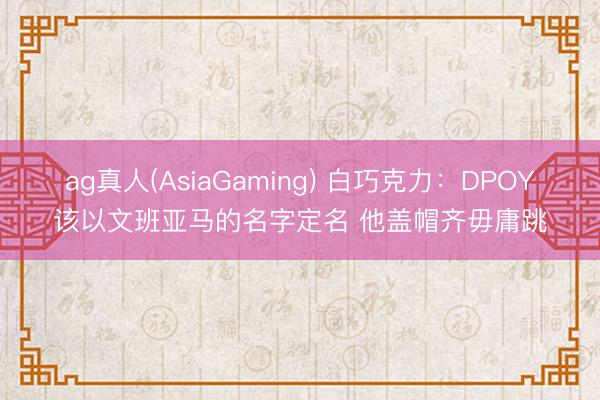 ag真人(AsiaGaming) 白巧克力：DPOY该以文班亚马的名字定名 他盖帽齐毋庸跳