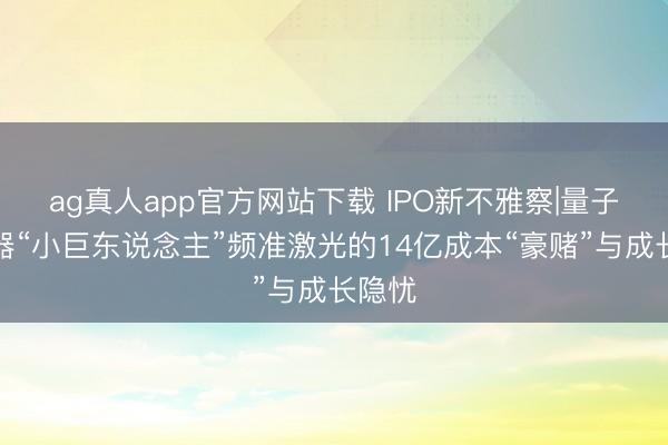 ag真人app官方网站下载 IPO新不雅察|量子激光器“小巨东说念主”频准激光的14亿成本“豪赌”与成长隐忧