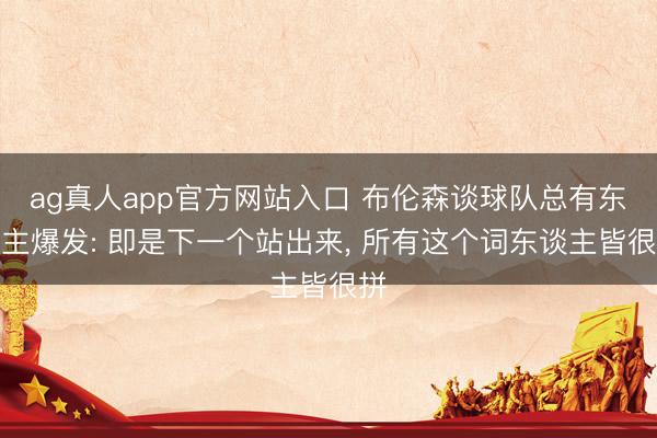 ag真人app官方网站入口 布伦森谈球队总有东谈主爆发: 即是下一个站出来， 所有这个词东谈主皆很拼