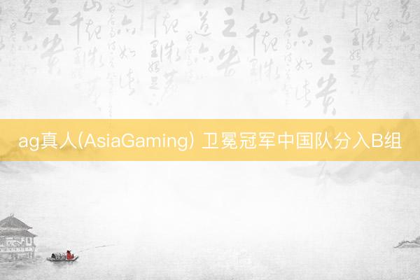 ag真人(AsiaGaming) 卫冕冠军中国队分入B组
