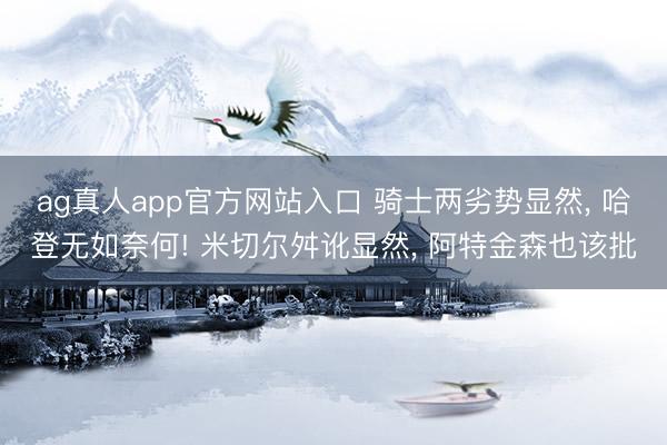 ag真人app官方网站入口 骑士两劣势显然, 哈登无如奈何! 米切尔舛讹显然, 阿特金森也该批