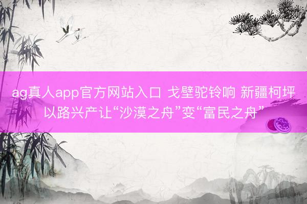 ag真人app官方网站入口 戈壁驼铃响 新疆柯坪以路兴产让“沙漠之舟”变“富民之舟”