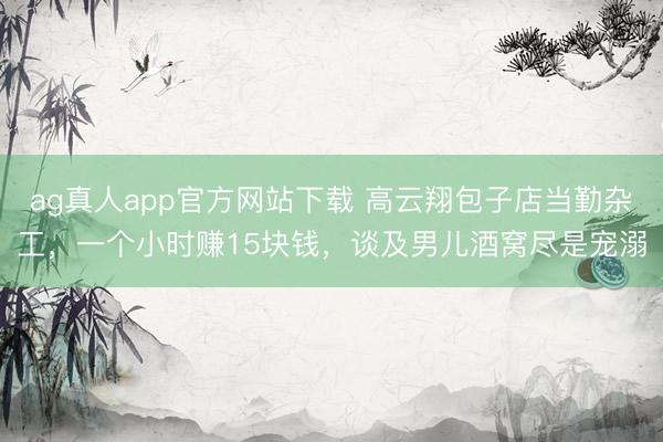 ag真人app官方网站下载 高云翔包子店当勤杂工,一个小时赚15块钱,谈及男儿酒窝尽是宠溺