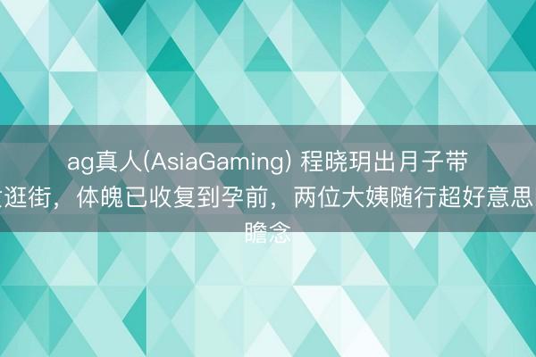 ag真人(AsiaGaming) 程晓玥出月子带儿女逛街,体魄已收复到孕前,两位大姨随行超好意思瞻念