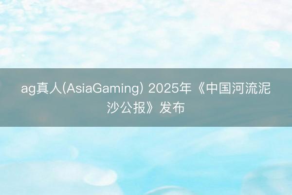ag真人(AsiaGaming) 2025年《中国河流泥沙公报》发布