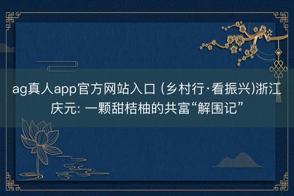 ag真人app官方网站入口 (乡村行·看振兴)浙江庆元: 一颗甜桔柚的共富“解围记”
