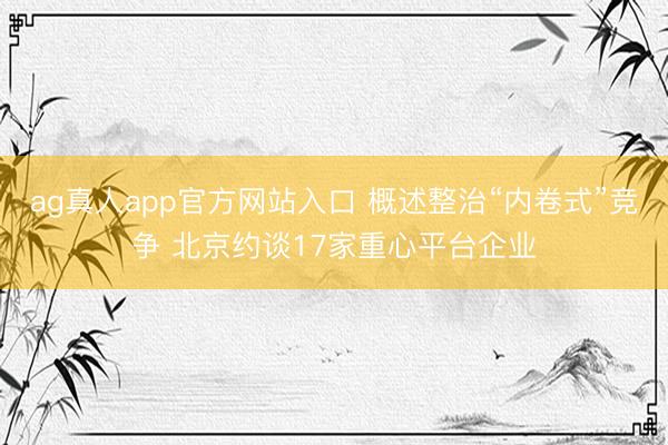 ag真人app官方网站入口 概述整治“内卷式”竞争 北京约谈17家重心平台企业