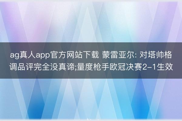 ag真人app官方网站下载 蒙雷亚尔: 对塔帅格调品评完全没真谛;量度枪手欧冠决赛2-1生效