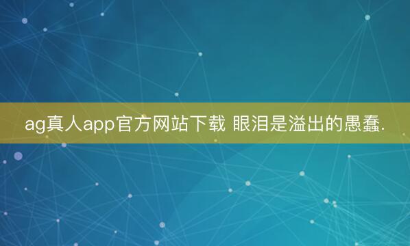 ag真人app官方网站下载 眼泪是溢出的愚蠢.
