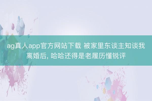 ag真人app官方网站下载 被家里东谈主知谈我离婚后， 哈哈还得是老履历懂锐评