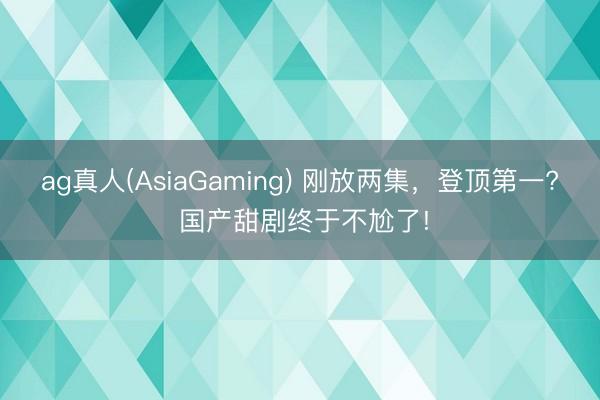 ag真人(AsiaGaming) 刚放两集，登顶第一? 国产甜剧终于不尬了!